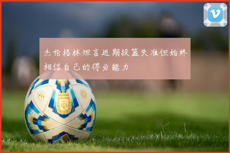 杰伦格林坦言近期投篮失准但始终相信自己的得分能力