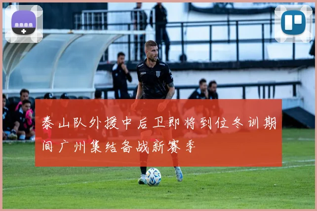 泰山队外援中后卫即将到位冬训期间广州集结备战新赛季