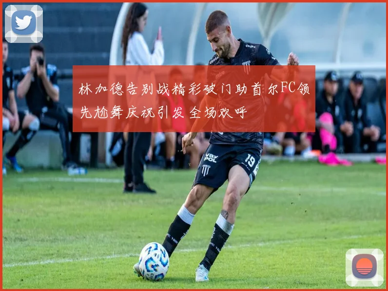 林加德告别战精彩破门助首尔FC领先尬舞庆祝引发全场欢呼