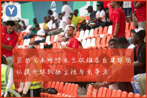 贝尔戈米呼吁米兰双雄各自建球场以提升球队独立性与竞争力