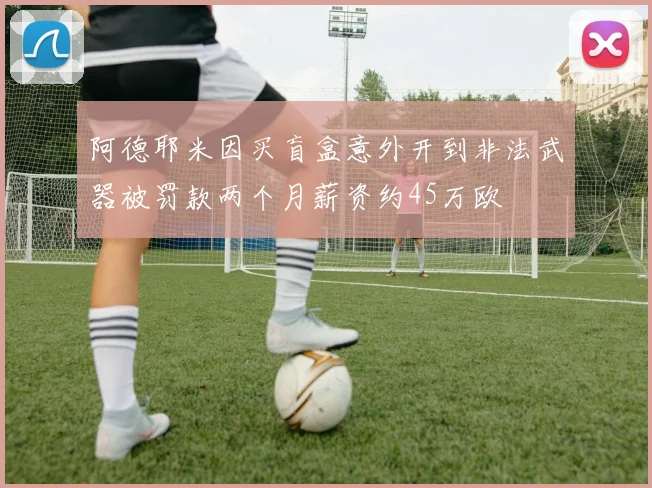 阿德耶米因买盲盒意外开到非法武器被罚款两个月薪资约45万欧