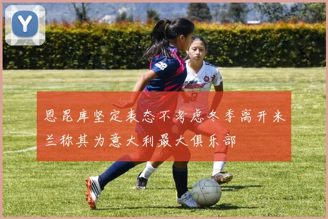 恩昆库坚定表态不考虑冬季离开米兰称其为意大利最大俱乐部