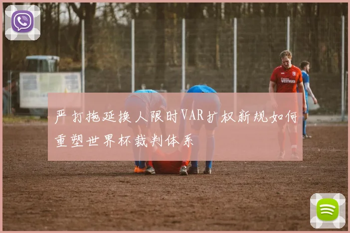 严打拖延换人限时VAR扩权新规如何重塑世界杯裁判体系