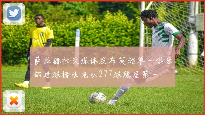 萨拉赫社交媒体发布英超单一俱乐部进球榜法老以277球稳居第一