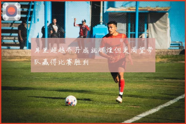库里超越乔丹成就辉煌但更渴望带队赢得比赛胜利