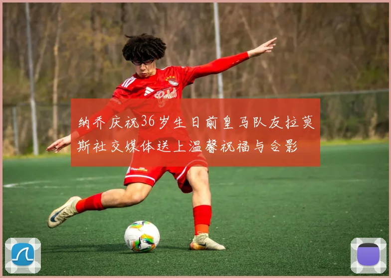 纳乔庆祝36岁生日前皇马队友拉莫斯社交媒体送上温馨祝福与合影