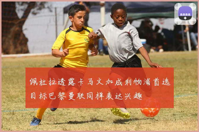 佩杜拉透露卡马文加成利物浦首选目标巴黎曼联同样表达兴趣