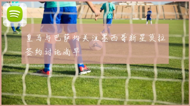 皇马与巴萨均关注墨西哥新星莫拉签约讨论尚早