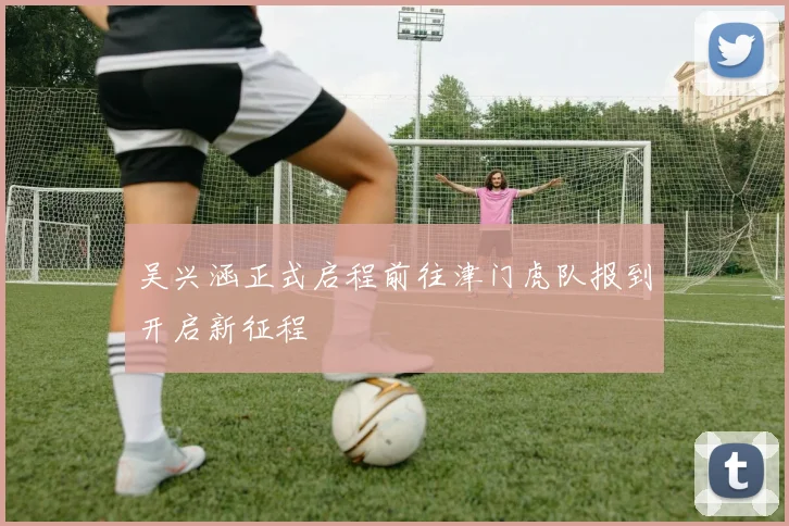 吴兴涵正式启程前往津门虎队报到开启新征程