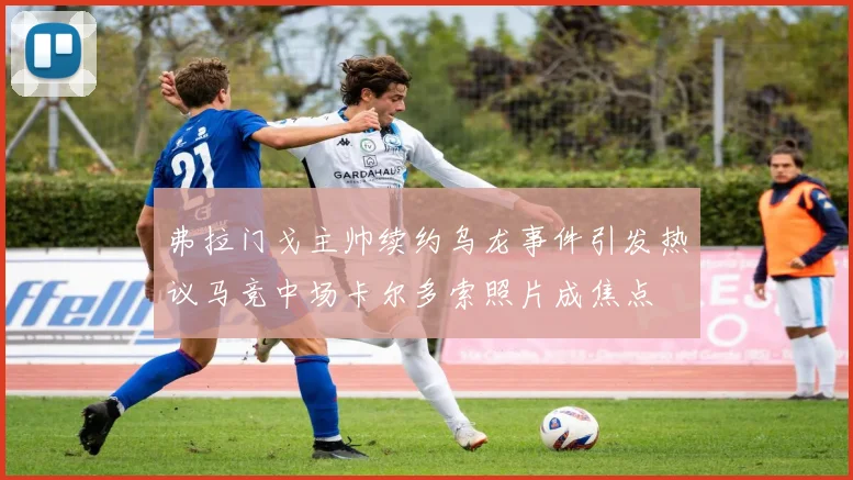 弗拉门戈主帅续约乌龙事件引发热议马竞中场卡尔多索照片成焦点