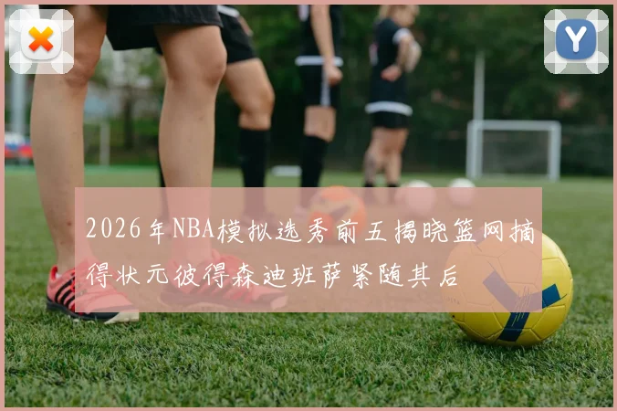 2026年NBA模拟选秀前五揭晓篮网摘得状元彼得森迪班萨紧随其后