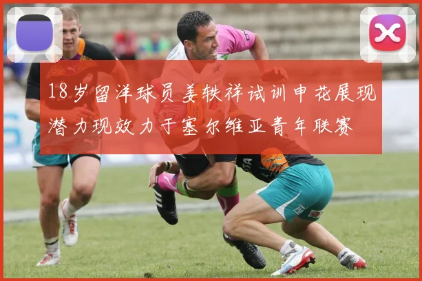 18岁留洋球员姜轶祥试训申花展现潜力现效力于塞尔维亚青年联赛