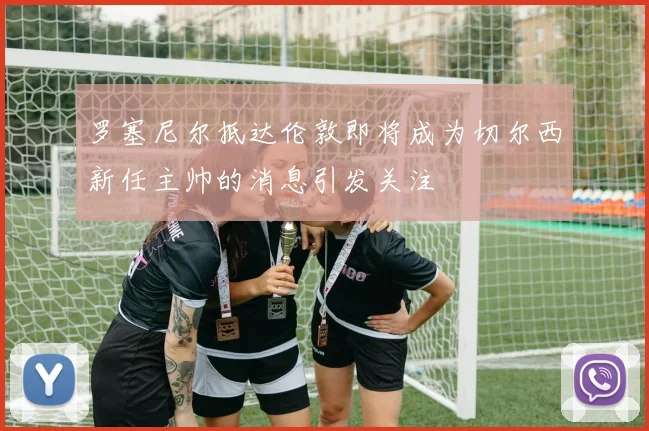 罗塞尼尔抵达伦敦即将成为切尔西新任主帅的消息引发关注