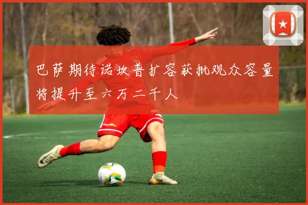 巴萨期待诺坎普扩容获批观众容量将提升至六万二千人