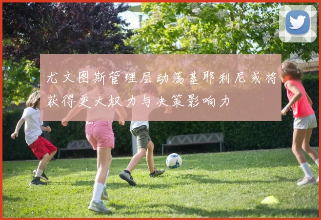 尤文图斯管理层动荡基耶利尼或将获得更大权力与决策影响力