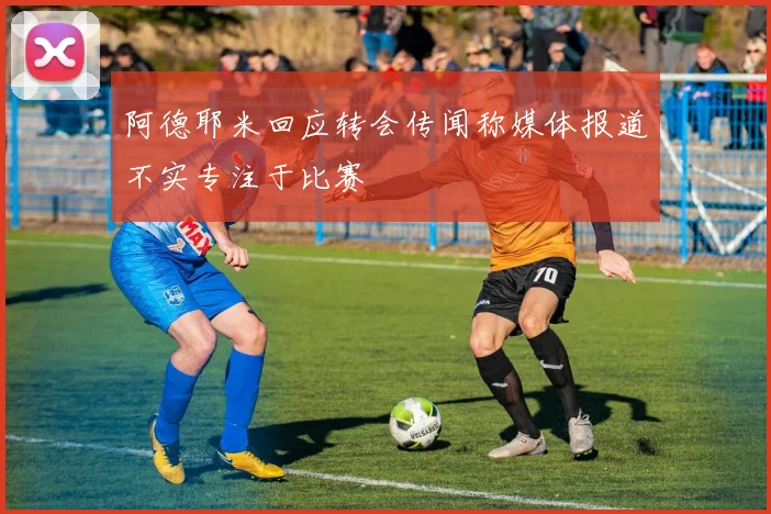 阿德耶米回应转会传闻称媒体报道不实专注于比赛