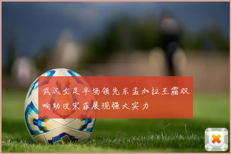 武汉女足半场领先东孟加拉王霜双响助攻宋菲展现强大实力