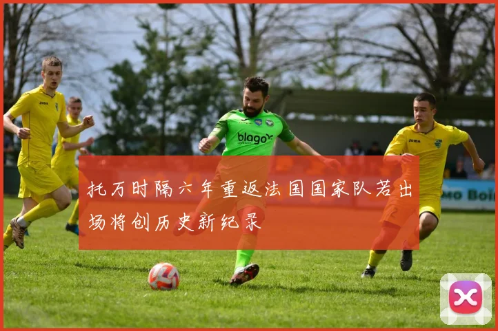 托万时隔六年重返法国国家队若出场将创历史新纪录