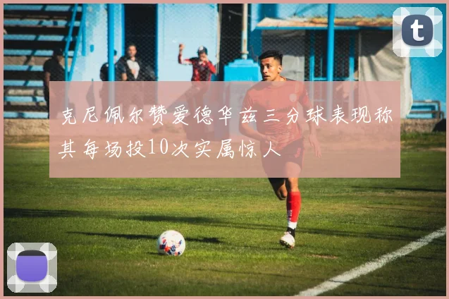 克尼佩尔赞爱德华兹三分球表现称其每场投10次实属惊人