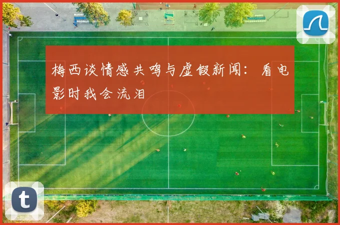 梅西谈情感共鸣与虚假新闻：看电影时我会流泪