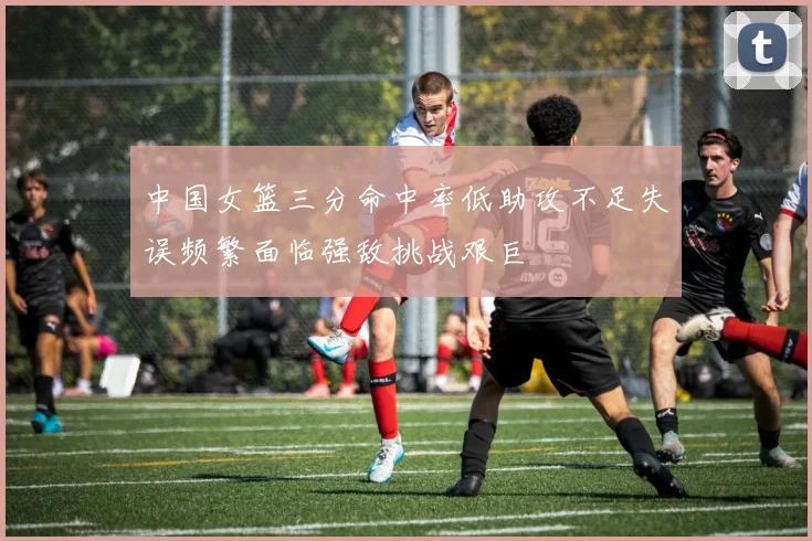 中国女篮三分命中率低助攻不足失误频繁面临强敌挑战艰巨