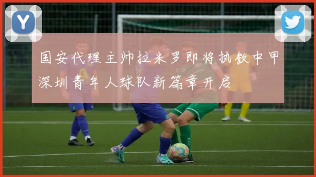 国安代理主帅拉米罗即将执教中甲深圳青年人球队新篇章开启