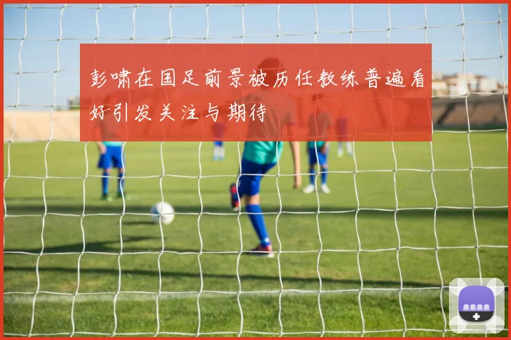 彭啸在国足前景被历任教练普遍看好引发关注与期待