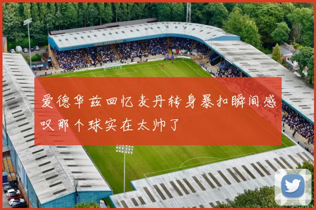 爱德华兹回忆麦丹转身暴扣瞬间感叹那个球实在太帅了