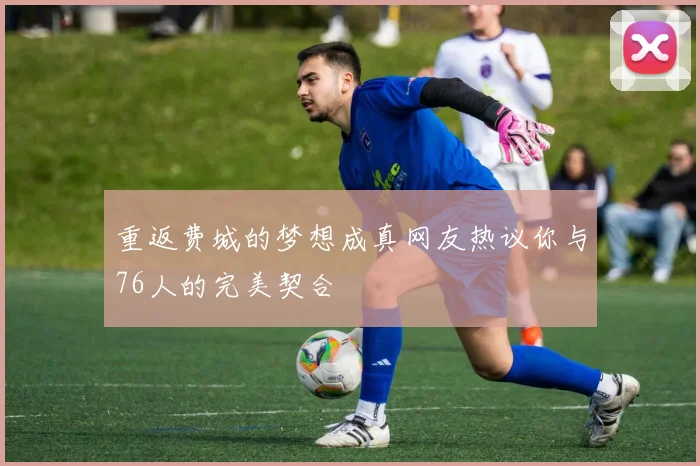 重返费城的梦想成真网友热议你与76人的完美契合