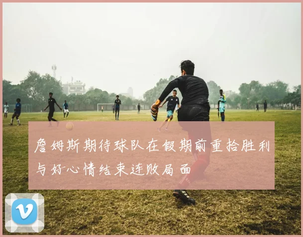 詹姆斯期待球队在假期前重拾胜利与好心情结束连败局面