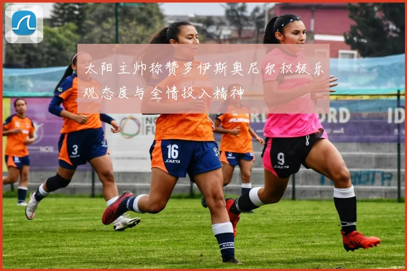 太阳主帅称赞罗伊斯奥尼尔积极乐观态度与全情投入精神