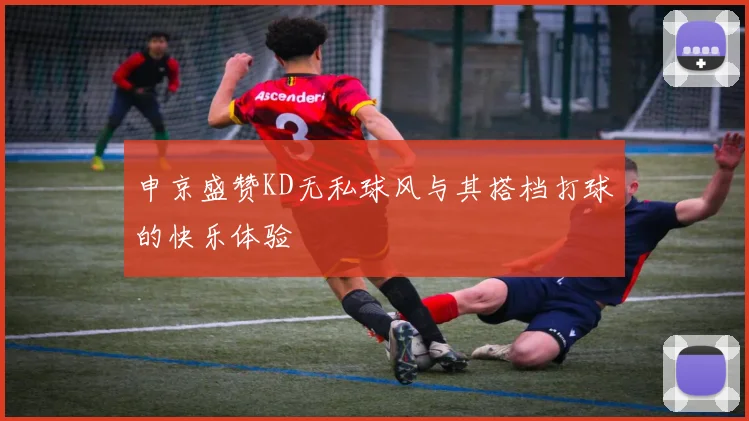 申京盛赞KD无私球风与其搭档打球的快乐体验