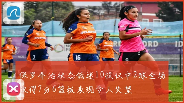 保罗乔治状态低迷10投仅中2球全场仅得7分6篮板表现令人失望
