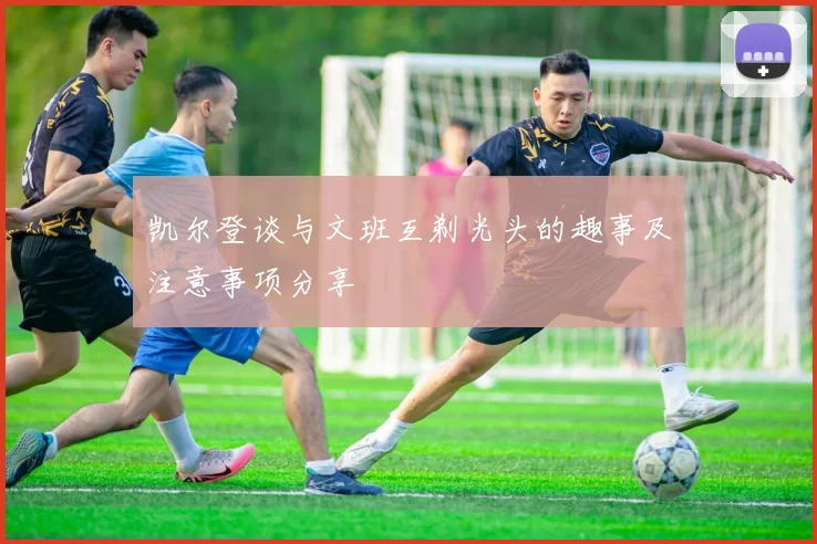 凯尔登谈与文班互剃光头的趣事及注意事项分享